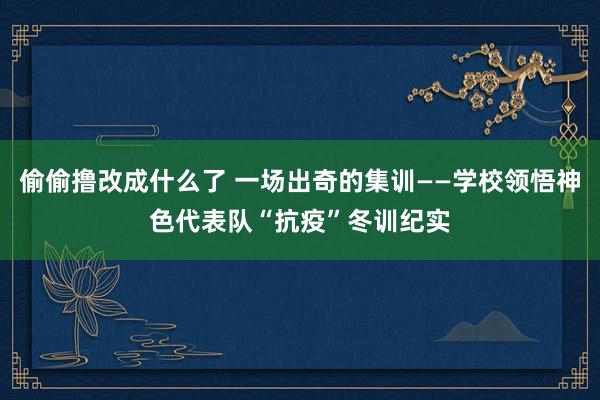 偷偷撸改成什么了 一场出奇的集训——学校领悟神色代表队“抗疫”冬训纪实