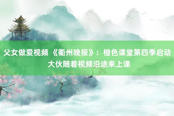 父女做爱视频 《衢州晚报》：橙色课堂第四季启动  大伙随着视频沿途来上课