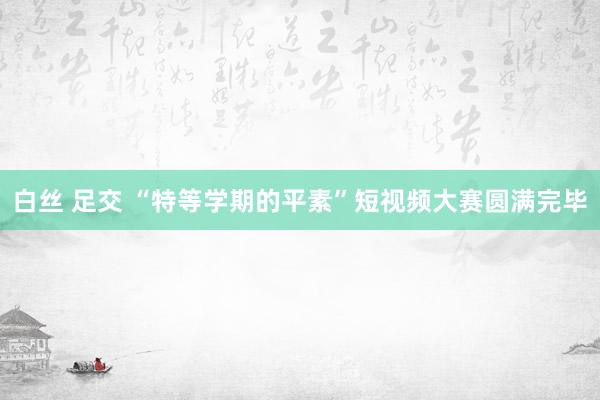 白丝 足交 “特等学期的平素”短视频大赛圆满完毕