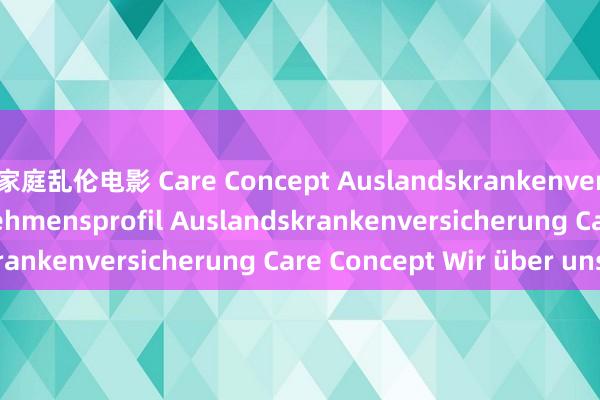 家庭乱伦电影 Care Concept Auslandskrankenversicherung Unternehmensprofil Auslandskrankenversicherung Care Concept Wir über uns