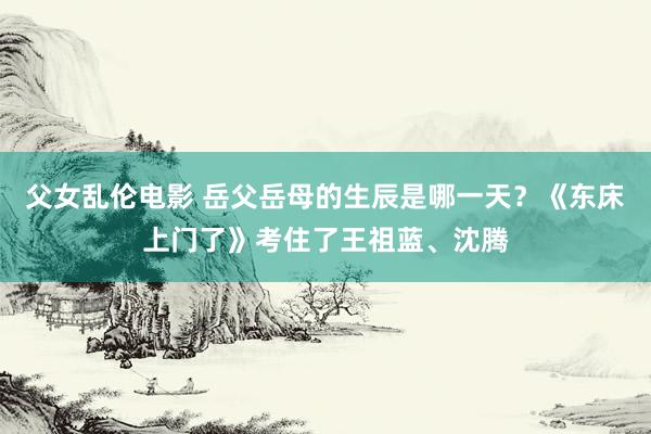 父女乱伦电影 岳父岳母的生辰是哪一天？《东床上门了》考住了王祖蓝、沈腾
