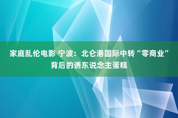 家庭乱伦电影 宁波：北仑港国际中转“零商业”背后的诱东说念主蛋糕