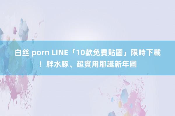 白丝 porn LINE「10款免費貼圖」限時下載！胖水豚、