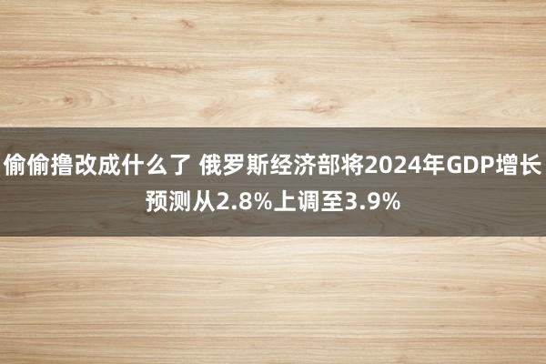 偷偷撸改成什么了 俄罗斯经济部将2024年GDP增长预测从2.8%上调至3.9%