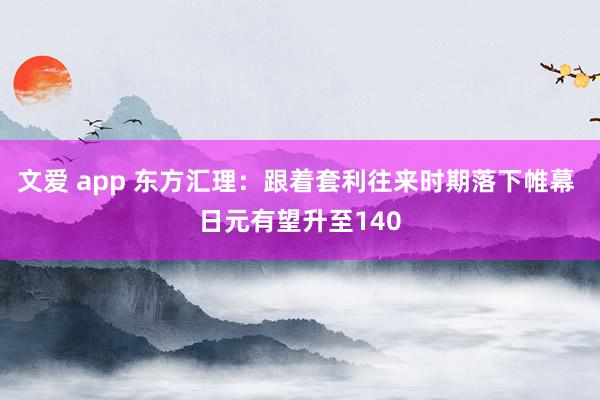 文爱 app 东方汇理：跟着套利往来时期落下帷幕 日元有望升至140