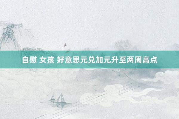 自慰 女孩 好意思元兑加元升至两周高点