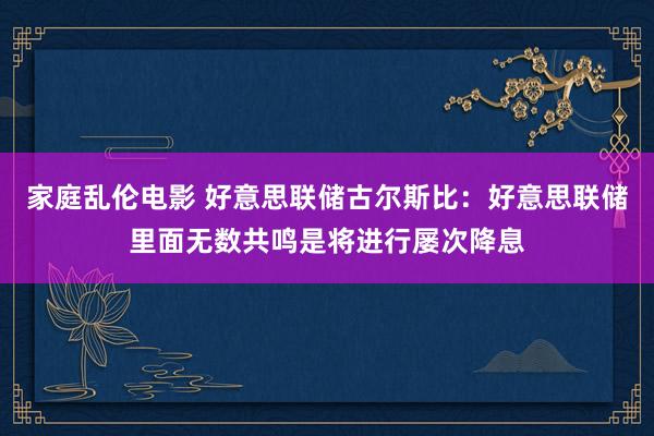 家庭乱伦电影 好意思联储古尔斯比：好意思联储里面无数共鸣是将进行屡次降息