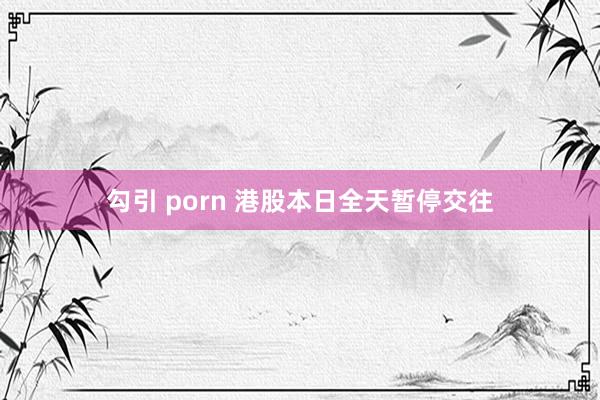 勾引 porn 港股本日全天暂停交往