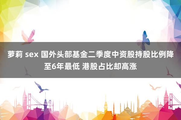 萝莉 sex 国外头部基金二季度中资股持股比例降至6年最低 