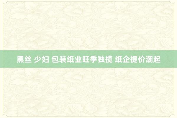 黑丝 少妇 包装纸业旺季独揽 纸企提价潮起