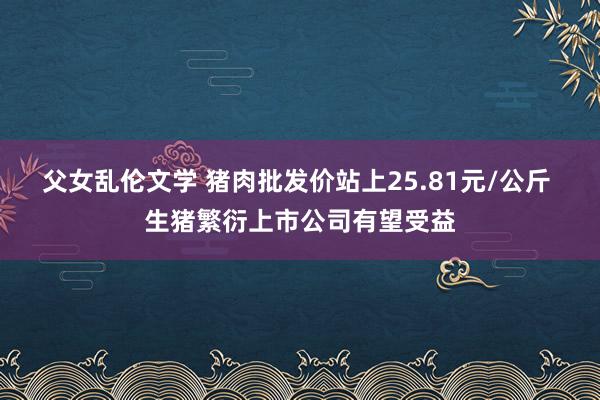 父女乱伦文学 猪肉批发价站上25.81元/公斤 生猪繁衍上市公司有望受益