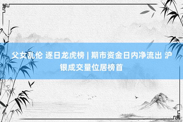 父女乱伦 逐日龙虎榜 | 期市资金日内净流出 沪银成交量位居榜首
