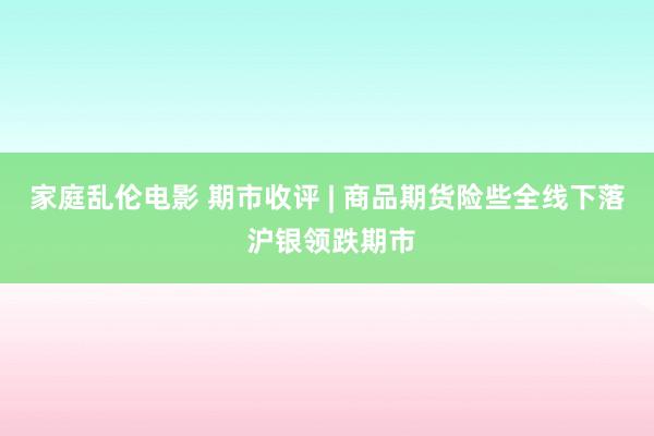 家庭乱伦电影 期市收评 | 商品期货险些全线下落 沪银领跌期市