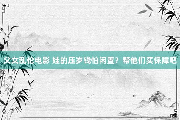 父女乱伦电影 娃的压岁钱怕闲置？帮他们买保障吧