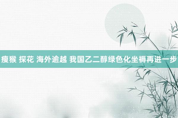 瘦猴 探花 海外逾越 我国乙二醇绿色化坐褥再进一步