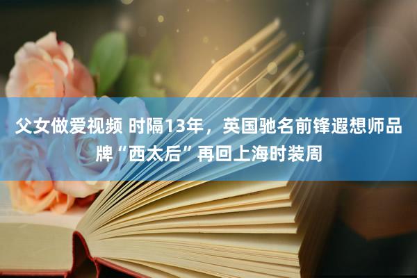 父女做爱视频 时隔13年，英国驰名前锋遐想师品牌“西太后”再回上海时装周