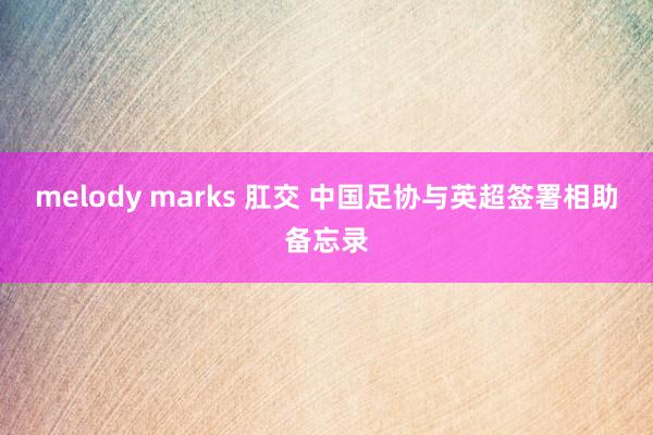 melody marks 肛交 中国足协与英超签署相助备忘录