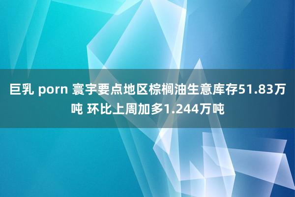 巨乳 porn 寰宇要点地区棕榈油生意库存51.83万吨 环比上周加多1.244万吨