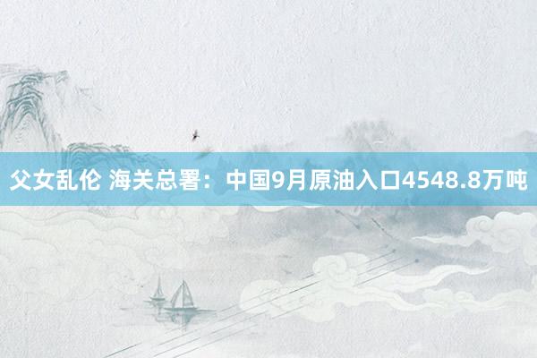 父女乱伦 海关总署：中国9月原油入口4548.8万吨