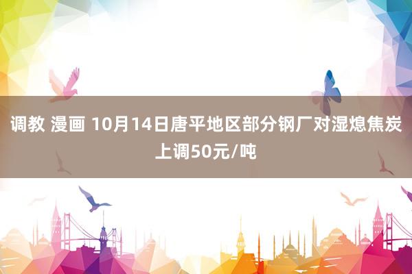 调教 漫画 10月14日唐平地区部分钢厂对湿熄焦炭上调50元/吨