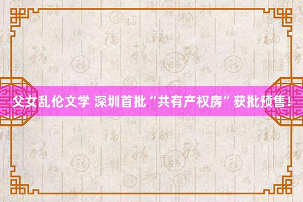 父女乱伦文学 深圳首批“共有产权房”获批预售！