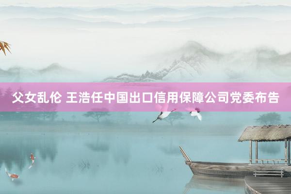 父女乱伦 王浩任中国出口信用保障公司党委布告