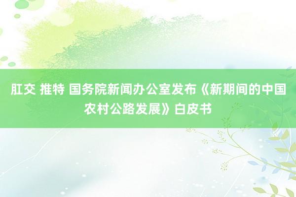 肛交 推特 国务院新闻办公室发布《新期间的中国农村公路发展》白皮书