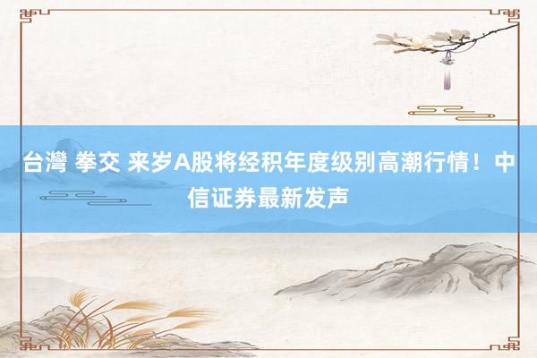 台灣 拳交 来岁A股将经积年度级别高潮行情！中信证券最新发声