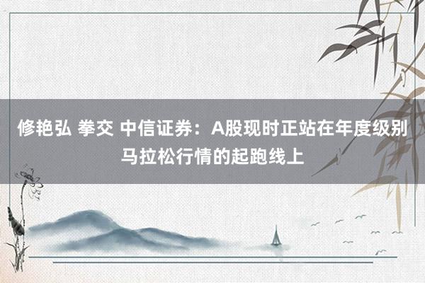 修艳弘 拳交 中信证券：A股现时正站在年度级别马拉松行情的起跑线上