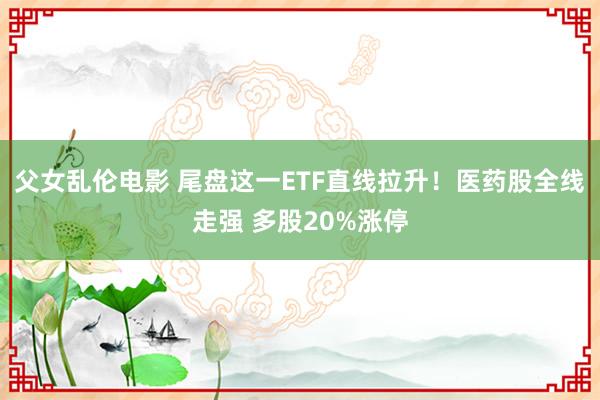 父女乱伦电影 尾盘这一ETF直线拉升！医药股全线走强 多股20%涨停