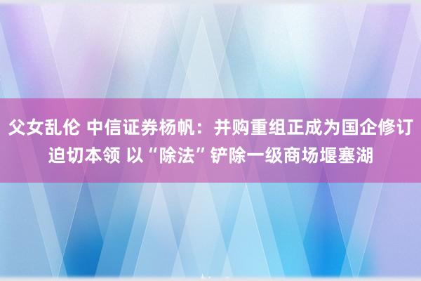 父女乱伦 中信证券杨帆：并购重组正成为国企修订迫切本领 以“