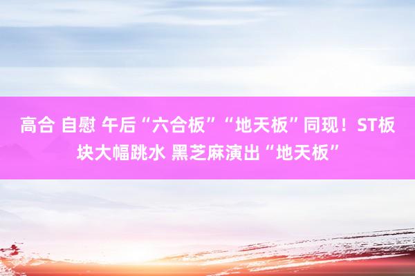 高合 自慰 午后“六合板”“地天板”同现！ST板块大幅跳水 黑芝麻演出“地天板”