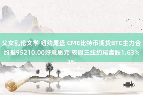 父女乱伦文学 纽约尾盘 CME比特币期货BTC主力合约报95210.00好意思元 较周三纽约尾盘跌1.63%