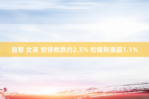 自慰 女孩 伦锌收跌约2.5% 伦镍则涨超1.1%