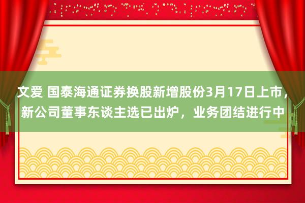 文爱 国泰海通证券换股新增股份3月17日上市，新公司董事东谈