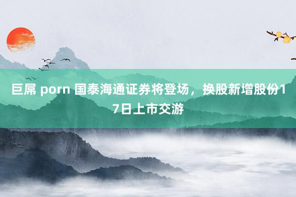 巨屌 porn 国泰海通证券将登场，换股新增股份17日上市交