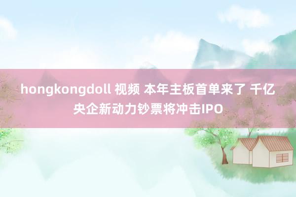 hongkongdoll 视频 本年主板首单来了 千亿央企新
