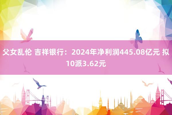 父女乱伦 吉祥银行：2024年净利润445.08亿元 拟10