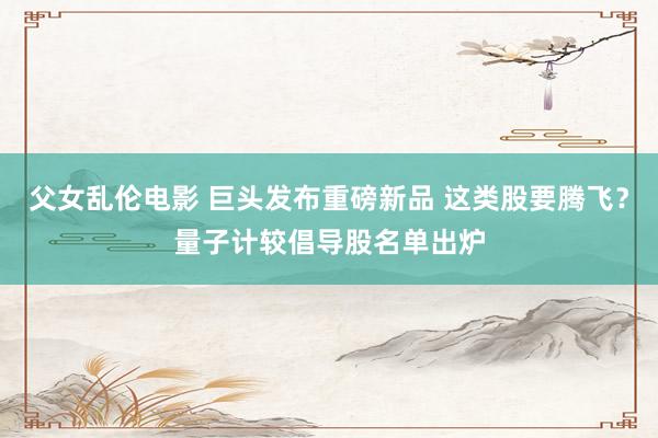 父女乱伦电影 巨头发布重磅新品 这类股要腾飞？量子计较倡导股名单出炉