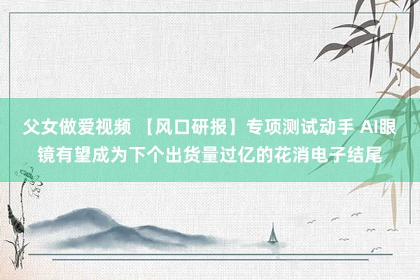 父女做爱视频 【风口研报】专项测试动手 AI眼镜有望成为下个出货量过亿的花消电子结尾