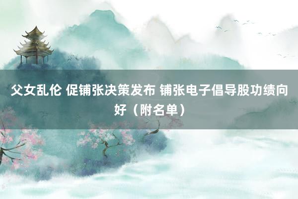 父女乱伦 促铺张决策发布 铺张电子倡导股功绩向好（附名单）