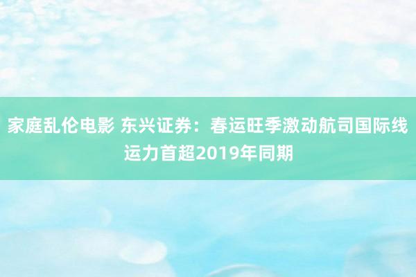 家庭乱伦电影 东兴证券：春运旺季激动航司国际线运力首超2019年同期