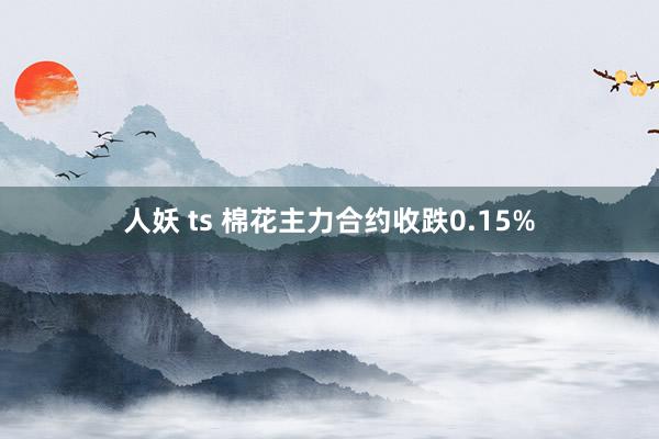 人妖 ts 棉花主力合约收跌0.15%
