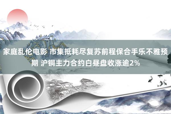 家庭乱伦电影 市集抵耗尽复苏前程保合手乐不雅预期 沪铜主力合约白昼盘收涨逾2%