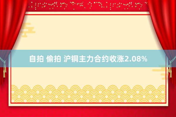 自拍 偷拍 沪铜主力合约收涨2.08%