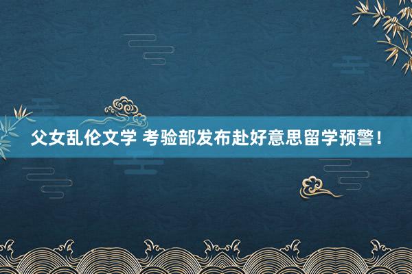 父女乱伦文学 考验部发布赴好意思留学预警！