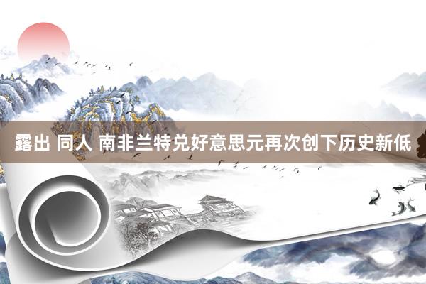 露出 同人 南非兰特兑好意思元再次创下历史新低