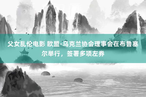 父女乱伦电影 欧盟-乌克兰协会理事会在布鲁塞尔举行，签署多项左券