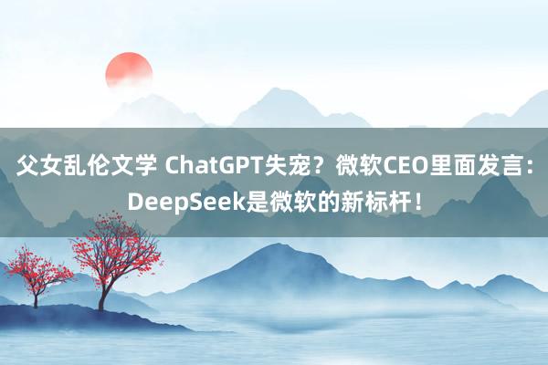 父女乱伦文学 ChatGPT失宠？微软CEO里面发言：DeepSeek是微软的新标杆！