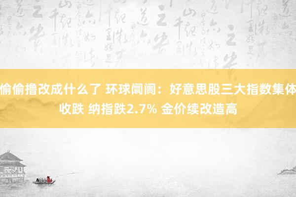 偷偷撸改成什么了 环球阛阓：好意思股三大指数集体收跌 纳指跌2.7% 金价续改造高